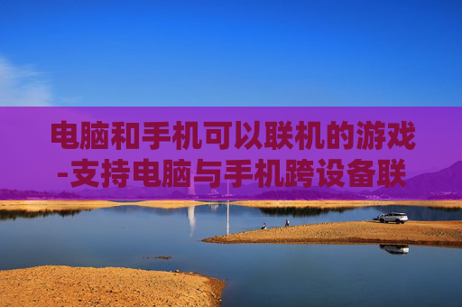 电脑和手机可以联机的游戏-支持电脑与手机跨设备联机畅玩的游戏