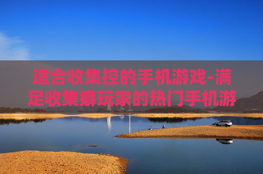 适合收集控的手机游戏-满足收集癖玩家的热门手机游戏推荐