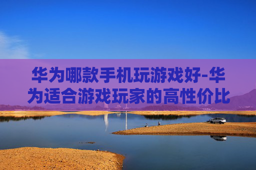 华为哪款手机玩游戏好-华为适合游戏玩家的高性价比机型揭秘