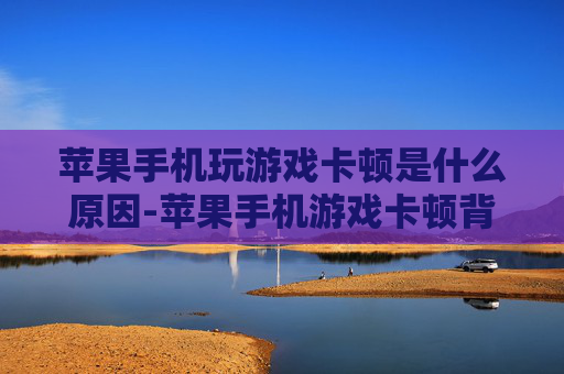 苹果手机玩游戏卡顿是什么原因-苹果手机游戏卡顿背后潜藏的致因