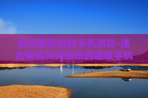 情侣联机玩的手机游戏-适合情侣共同游玩的趣味手机联机游戏