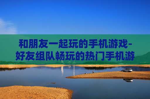 和朋友一起玩的手机游戏-好友组队畅玩的热门手机游戏推荐 和朋友一起玩的手机游戏-好友组队畅玩的热门手机游戏推荐