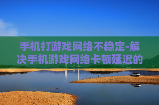 手机打游戏网络不稳定-解决手机游戏网络卡顿延迟的有效办法