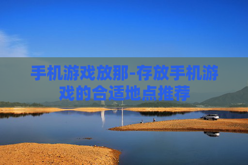 手机游戏放那-存放手机游戏的合适地点推荐