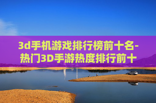 3d手机游戏排行榜前十名-热门3D手游热度排行前十大推荐