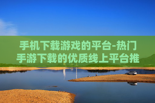 手机下载游戏的平台-热门手游下载的优质线上平台推荐