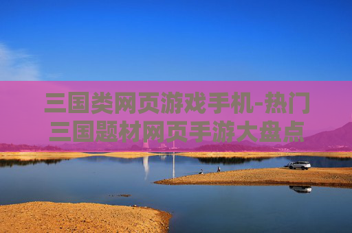 三国类网页游戏手机-热门三国题材网页手游大盘点