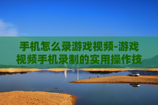 手机怎么录游戏视频-游戏视频手机录制的实用操作技巧