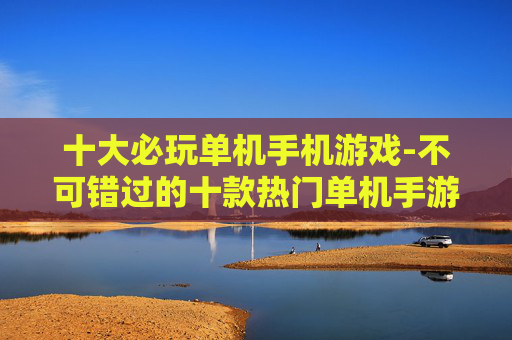 十大必玩单机手机游戏-不可错过的十款热门单机手游佳作