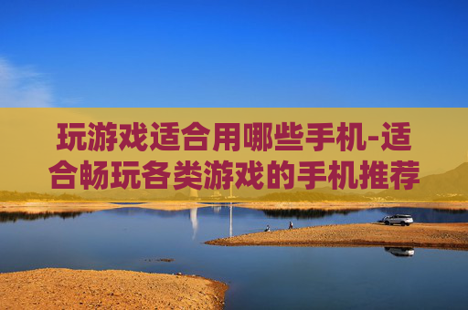 玩游戏适合用哪些手机-适合畅玩各类游戏的手机推荐