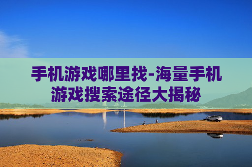 手机游戏哪里找-海量手机游戏搜索途径大揭秘