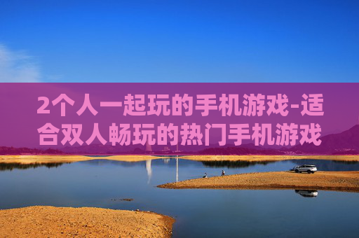 2个人一起玩的手机游戏-适合双人畅玩的热门手机游戏推荐