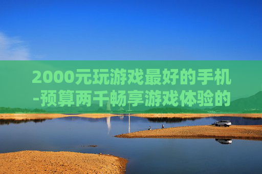 2000元玩游戏最好的手机-预算两千畅享游戏体验的高性价比手机