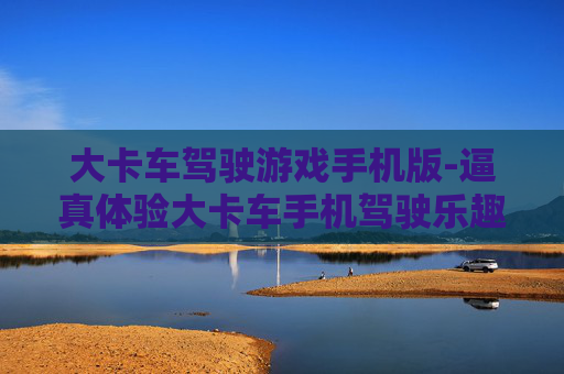大卡车驾驶游戏手机版-逼真体验大卡车手机驾驶乐趣玩法