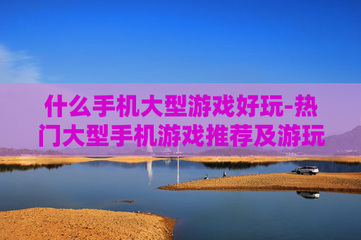 什么手机大型游戏好玩-热门大型手机游戏推荐及游玩体验