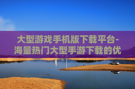 大型游戏手机版下载平台-海量热门大型手游下载的优质平台
