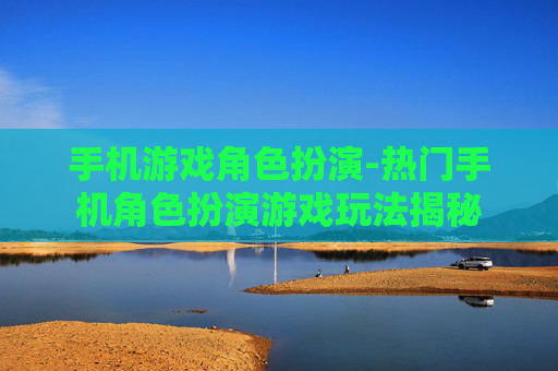 手机游戏角色扮演-热门手机角色扮演游戏玩法揭秘