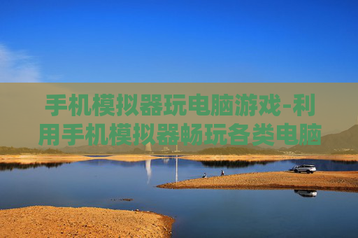 手机模拟器玩电脑游戏-利用手机模拟器畅玩各类电脑游戏