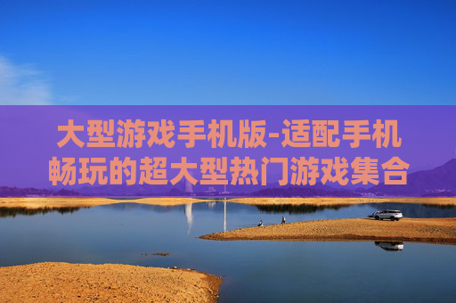 大型游戏手机版-适配手机畅玩的超大型热门游戏集合