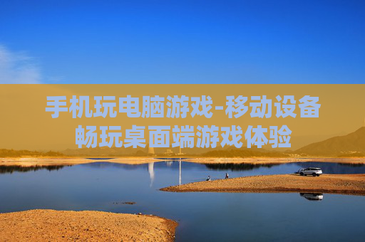 手机玩电脑游戏-移动设备畅玩桌面端游戏体验