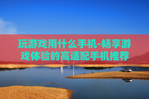 玩游戏用什么手机-畅享游戏体验的高适配手机推荐