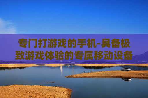 专门打游戏的手机-具备极致游戏体验的专属移动设备