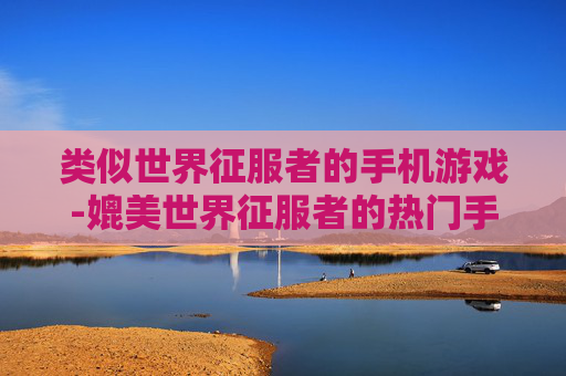 类似世界征服者的手机游戏-媲美世界征服者的热门手机策略游戏推荐