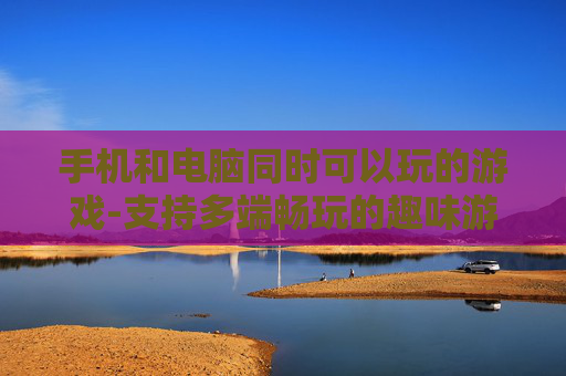 手机和电脑同时可以玩的游戏-支持多端畅玩的趣味游戏推荐