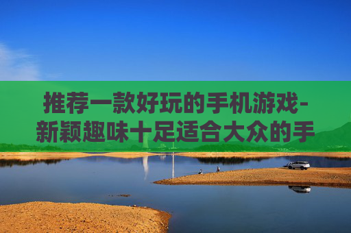 推荐一款好玩的手机游戏-新颖趣味十足适合大众的手机游戏甄选