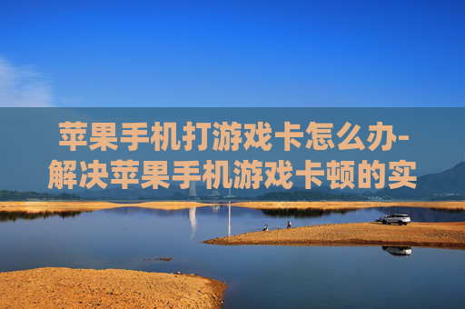 苹果手机打游戏卡怎么办-解决苹果手机游戏卡顿的实用妙招