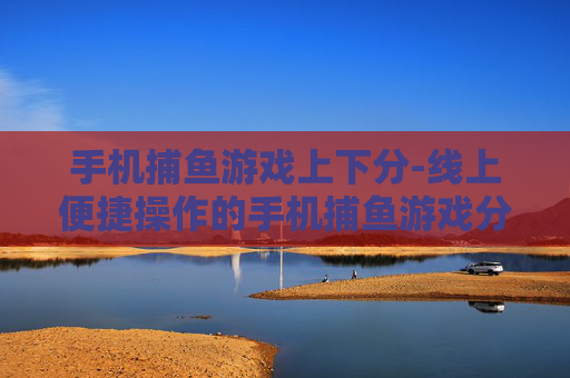手机捕鱼游戏上下分-线上便捷操作的手机捕鱼游戏分数兑换