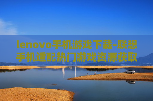 lenovo手机游戏下载-联想手机适配热门游戏资源获取