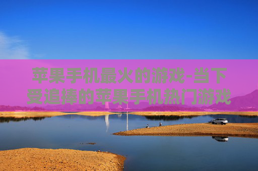 苹果手机最火的游戏-当下受追捧的苹果手机热门游戏