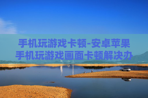 手机玩游戏卡顿-安卓苹果手机玩游戏画面卡顿解决办法