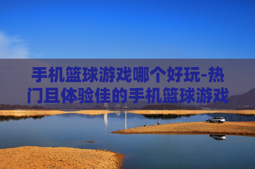 手机篮球游戏哪个好玩-热门且体验佳的手机篮球游戏推荐