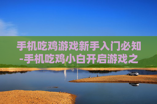 手机吃鸡游戏新手入门必知-手机吃鸡小白开启游戏之旅的关键要点
