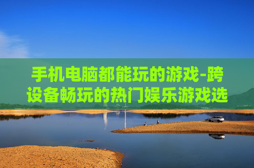 手机电脑都能玩的游戏-跨设备畅玩的热门娱乐游戏选择
