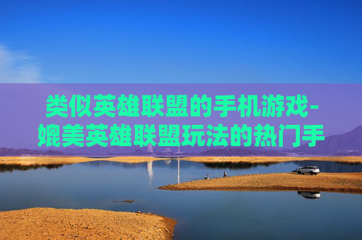 类似英雄联盟的手机游戏-媲美英雄联盟玩法的热门手机游戏推荐