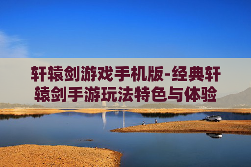 轩辕剑游戏手机版-经典轩辕剑手游玩法特色与体验