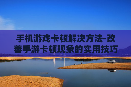 手机游戏卡顿解决方法-改善手游卡顿现象的实用技巧
