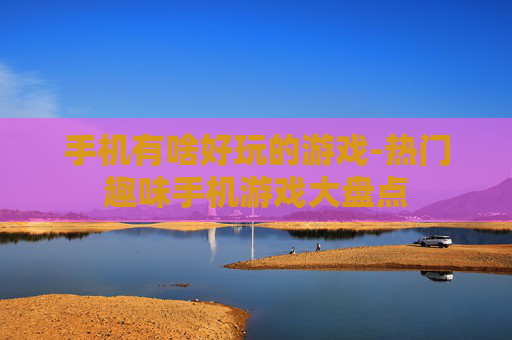 手机有啥好玩的游戏-热门趣味手机游戏大盘点