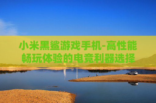 小米黑鲨游戏手机-高性能畅玩体验的电竞利器选择