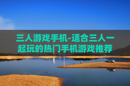 三人游戏手机-适合三人一起玩的热门手机游戏推荐