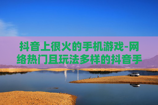 抖音上很火的手机游戏-网络热门且玩法多样的抖音手游 抖音上很火的手机游戏-网络热门且玩法多样的抖音手游