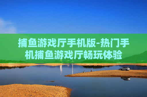 捕鱼游戏厅手机版-热门手机捕鱼游戏厅畅玩体验