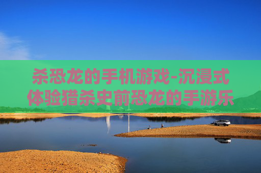 杀恐龙的手机游戏-沉浸式体验猎杀史前恐龙的手游乐趣