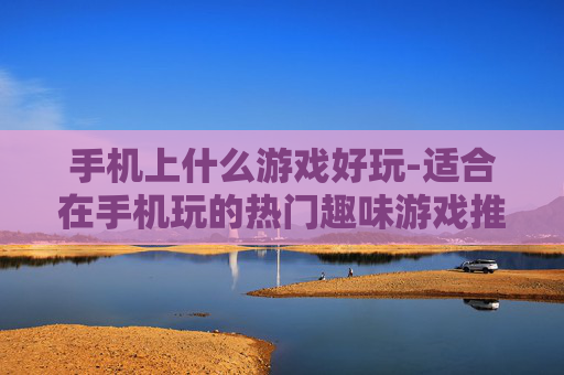 手机上什么游戏好玩-适合在手机玩的热门趣味游戏推荐