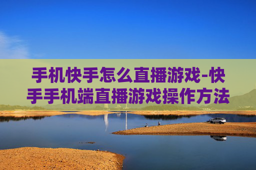 手机快手怎么直播游戏-快手手机端直播游戏操作方法揭秘