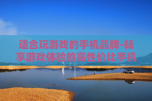 适合玩游戏的手机品牌-畅享游戏体验的高性价比手机品牌推荐
