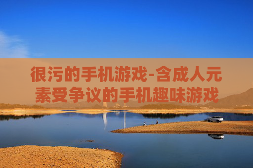 很污的手机游戏-含成人元素受争议的手机趣味游戏
